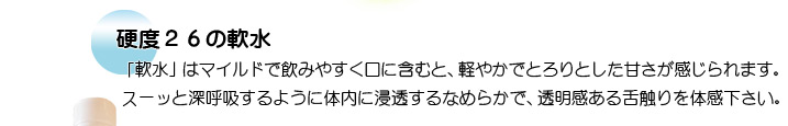 硬度26の軟水　「軟水」はマイルドで飲みやすく口に含むと、軽やかでとろりとした甘さが感じられます。 スーッと深呼吸するように体内に浸透するなめらかで、透明感ある舌触りを体感下さい。 