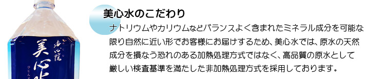 美心水のこだわり　ナトリウムやカリウムなどバランスよく含まれたミネラル成分を可能な限り自然に近い形で、お客様にお届けするため美心水では 、原水の天然成分を損なう恐れのある加熱処理方式ではなく、高品質の原水として厳しい検査基準を満たした非加熱処理方式を採用しております。